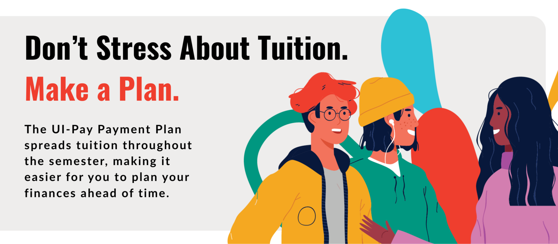 The UI-Pay Payment Plan spreads tuition throughouth the semester, making it easier for you to plan your finances ahead of time.