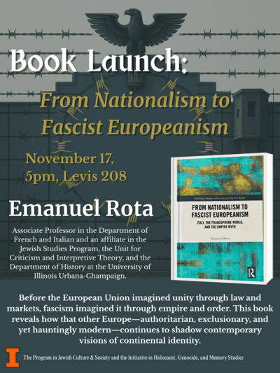 A dark blue poster which reads "Book Launch: From Nationalism to Fascist Europeanism, November 17, 5pm, Levis 208, Emanuel Rota, Director of the European Union Center, Associate Professor in the Department of French and Italian, and an affiliate in the Jewish Studies Program, the Unit for Criticism and Interpretive Theory, and the Department of History at the University of Illinois Urbana-Champaign. Before the European Union imagined unity through law and markets, fascism imagined it through empire and order. This book reveals how that other Europe––authoritarian, exclusionary, and yet hauntingly modern––continues to shadow contemporary visions of continental identity. The Program in Jewish Cultura & Society and the Initiative in Holocaust, Genocide, and Memory Studies."