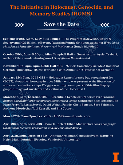 A dark blue poster which reads "The Initiative in Holocaust, Genocide, and Memory Studies (HGMS) Save the Date September 8th, 12pm, Lucy Ellis Lounge - The Program in Jewish Culture & Society and HGMS kick-off event, featuring Ronnie Grinberg, author of Write Like a Man: Jewish Masculinity and the New York Intellectuals (lunch included!). October 28th, 5pm-6:30pm, Alice Campbell Hall - Guest lecture, Ayelet Tsabari, author of the award-winning novel, Songs for the Brokenhearted. November 6th, 4pm-5pm, Coble Hall 306 - "Quick! Somebody Get Me A Doctor of German Philosophy," HGMS workshop with Anna Hunt (Professor of German). January 27th 7pm, LCLB G58 - Holocaust Remembrance Day screening of Lee (2023), about the photographer Lee Miller, who was present at the liberation of some concentration camps (Trigger warning: some parts of this film display graphic images of survivors and victims of the Holocaust.) March 9th, 5pm, Location TBD - Greenfield Lynch lecture series event around Blewish and Beautiful: Contemporary Black Jewish Voices. Confirmed speakers include Marc Perry, TaRessa Stoval, David Wright Faladé, Chris Benson, Sara Feldman, Anthony Mordechai Tzvi Russell, and Ella Cooper. March 27th, 9am-5pm, Levis 210 - HGMS annual conference. April 20th, 5pm, Levis 208 - Book launch of Ethan Madarieta's Land's Language: On Mapuche Memory, Translation, and the Territorial Aporia. April 23th, 5pm, Location TBD - Annual Armenian Genocide Event, featuring Helen Makhdoumian (Postdoc, Vanderbilt University)."