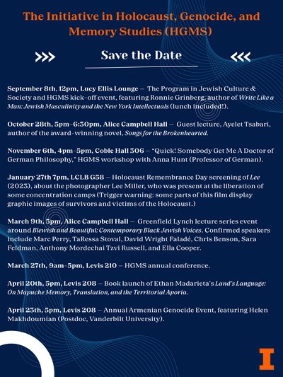 A dark blue poster with the text: The Initiative in Holocaust, Genocide, and Memory Studies (HGMS) Save the Date September 8th, 12pm, Lucy Ellis Lounge - The Program in Jewish Culture & Society and HGMS kick-off event, featuring Ronnie Grinberg, author of Write Like a Man: Jewish Masculinity and the New York Intellectuals (lunch included!). October 28th, 5pm-6:30pm, Alice Campbell Hall - Guest lecture, Ayelet Tsabari, author of the award-winning novel, Songs for the Brokenhearted. November 6th, 4pm-5pm, Coble Hall 306 - "Quick! Somebody Get Me A Doctor of German Philosophy," HGMS workshop with Anna Hunt (Professor of German). January 27th 7pm, LCLB G58 - Holocaust Remembrance Day screening of Lee (2023), about the photographer Lee Miller, who was present at the liberation of some concentration camps (Trigger warning: some parts of this film display graphic images of survivors and victims of the Holocaust.) March 9th, 5pm, Alice Campbell Hall - Greenfield Lynch lecture series event around Blewish and Beautiful: Contemporary Black Jewish Voices. Confirmed speakers include Marc Perry, TaRessa Stoval, David Wright Faladé, Chris Benson, Sara Feldman, Anthony Mordechai Tzvi Russell, and Ella Cooper. March 27th, 9am-5pm, Levis 210 - HGMS annual conference. April 20th, 5pm, Levis 208 - Book launch of Ethan Madarieta's Land's Language: On Mapuche Memory, Translation, and the Territorial Aporia. April 25th, 5pm, Levis 208 - Annual Armenian Genocide Event, featuring Helen Makhdoumian (Postdoc, Vanderbilt University).