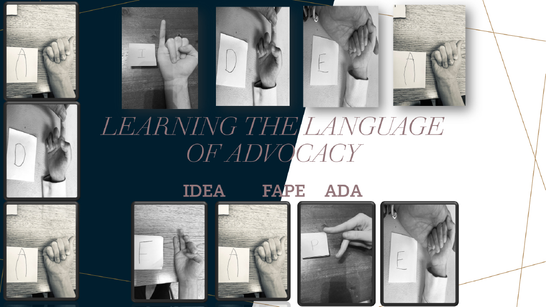 Learning the language of advocacy. In ASL, ADA (American with disabilities Act); FAPE (Free and appropriate public education); and IDEA (Individuals with Dis.)